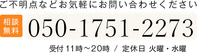 ご不明点などお気軽にお問い合わせください 相談無料 050-1751-2533 受付 11時~20時 / 定休日 火曜・水曜